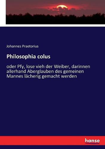 Cover image for Philosophia colus: oder Pfy, lose vieh der Weiber, darinnen allerhand Aberglauben des gemeinen Mannes lacherig gemacht werden