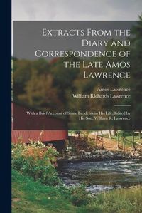 Cover image for Extracts From the Diary and Correspondence of the Late Amos Lawrence; With a Brief Account of Some Incidents in his Life. Edited by his son, William R. Lawrence