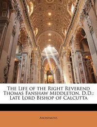 Cover image for The Life of the Right Reverend Thomas Fanshaw Middleton, D.D.: Late Lord Bishop of Calcutta