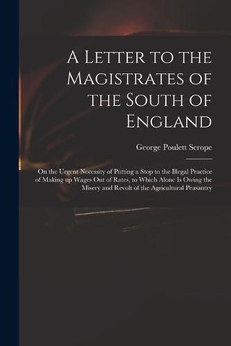 A Letter to the Magistrates of the South of England: on the Urgent Necessity of Putting a Stop to the Illegal Practice of Making up Wages out of Rates, to Which Alone is Owing the Misery and Revolt of the Agricultural Peasantry