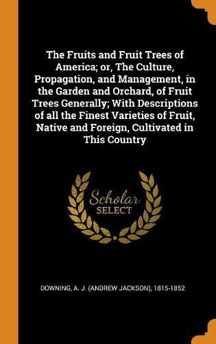 The Fruits and Fruit Trees of America; Or, the Culture, Propagation, and Management, in the Garden and Orchard, of Fruit Trees Generally; With Descriptions of All the Finest Varieties of Fruit, Native and Foreign, Cultivated in This Country