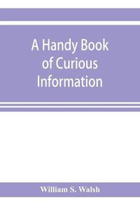 Cover image for A handy book of curious information: comprising strange happenings in the life of men and animals, odd statistics, extraordinary phenomena and out of the way facts concerning the wonderlands of the earth