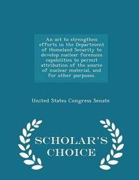 Cover image for An ACT to Strengthen Efforts in the Department of Homeland Security to Develop Nuclear Forensics Capabilities to Permit Attribution of the Source of Nuclear Material, and for Other Purposes. - Scholar's Choice Edition