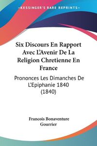 Cover image for Six Discours En Rapport Avec L'Avenir de La Religion Chretienne En France: Prononces Les Dimanches de L'Epiphanie 1840 (1840)