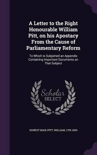 Cover image for A Letter to the Right Honourable William Pitt, on His Apostacy from the Cause of Parliamentary Reform: To Which Is Subjoined an Appendix Containing Important Documents on That Subject