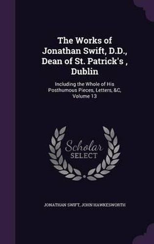 The Works of Jonathan Swift, D.D., Dean of St. Patrick's, Dublin: Including the Whole of His Posthumous Pieces, Letters, &C, Volume 13