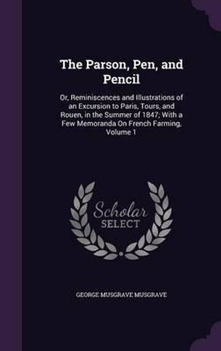 The Parson, Pen, and Pencil: Or, Reminiscences and Illustrations of an Excursion to Paris, Tours, and Rouen, in the Summer of 1847; With a Few Memoranda on French Farming, Volume 1