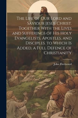 The Life of Our Lord and Saviour Jesus Christ. Together With the Lives and Sufferings of His Holy Evangelists, Apostles, and Disciples. to Which Is Added, a Full Defence of Christianity