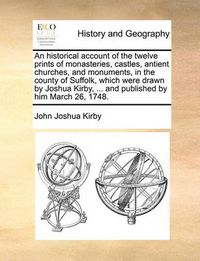 Cover image for An Historical Account of the Twelve Prints of Monasteries, Castles, Antient Churches, and Monuments, in the County of Suffolk, Which Were Drawn by Joshua Kirby, ... and Published by Him March 26, 1748.