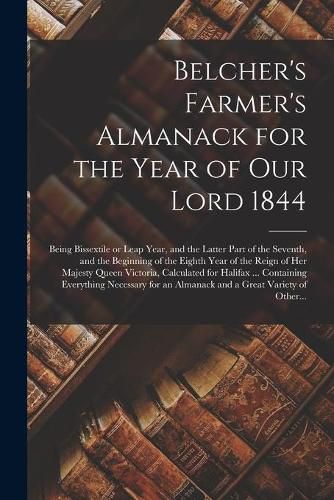 Cover image for Belcher's Farmer's Almanack for the Year of Our Lord 1844 [microform]: Being Bissextile or Leap Year, and the Latter Part of the Seventh, and the Beginning of the Eighth Year of the Reign of Her Majesty Queen Victoria, Calculated for Halifax ......