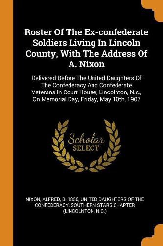 Roster of the Ex-Confederate Soldiers Living in Lincoln County, with the Address of A. Nixon: Delivered Before the United Daughters of the Confederacy and Confederate Veterans in Court House, Lincolnton, N.C., on Memorial Day, Friday, May 10th, 1907