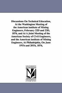 Cover image for Discussions On Technical Education, At the Washington Meeting of the American institute of Mining Engineers, February 22D and 23D, 1876, and At A Joint Meeting of the American Society of Civil Engineers, and the American institute of Mining Engineers, At P