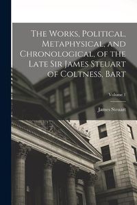 Cover image for The Works, Political, Metaphysical, and Chronological, of the Late Sir James Steuart of Coltness, Bart; Volume 1