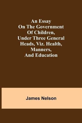 An essay on the government of children, under three general heads, viz. health, manners, and education