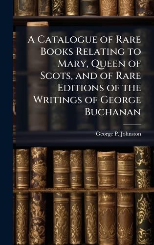 Cover image for A Catalogue of Rare Books Relating to Mary, Queen of Scots, and of Rare Editions of the Writings of George Buchanan