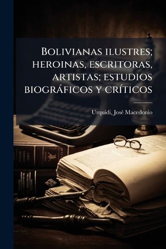 Cover image for Bolivianas Ilustres; Heroinas, Escritoras, Artistas; Estudios Biogr Ficos y Cr Ticos