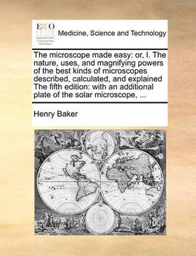 Cover image for The Microscope Made Easy: Or, I. the Nature, Uses, and Magnifying Powers of the Best Kinds of Microscopes Described, Calculated, and Explained the Fifth Edition: With an Additional Plate of the Solar Microscope, ...