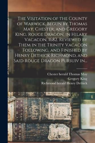 The Visitation of the County of Warwick, Begun by Thomas May, Chester, and Gregory King, Rouge Dragon, in Hilary Vacacon, 1682. Reviewed by Them in the Trinity Vacacon Following, and Finished by Henry Dethick Richmond, and Said Rouge Dragon Pursuiv In...