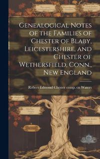 Cover image for Genealogical Notes of the Families of Chester of Blaby, Leicestershire, and Chester of Wethersfield, Conn., New England