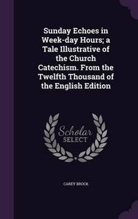 Cover image for Sunday Echoes in Week-Day Hours; A Tale Illustrative of the Church Catechism. from the Twelfth Thousand of the English Edition