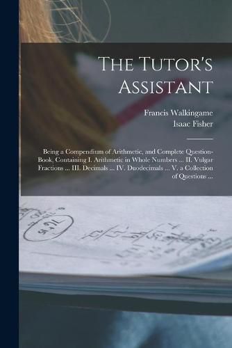 The Tutor's Assistant [microform]: Being a Compendium of Arithmetic, and Complete Question-book, Containing I. Arithmetic in Whole Numbers ... II. Vulgar Fractions ... III. Decimals ... IV. Duodecimals ... V. a Collection of Questions ...