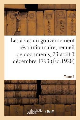 Les Actes Du Gouvernement Revolutionnaire, Recueil de Documents, 23 Aout 1793-27 Juillet 1794: Tome 1. 23 Aout-3 Decembre 1793