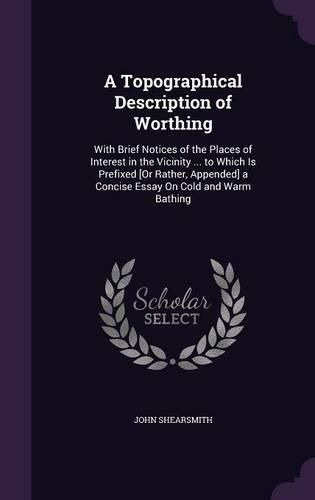 Cover image for A Topographical Description of Worthing: With Brief Notices of the Places of Interest in the Vicinity ... to Which Is Prefixed [Or Rather, Appended] a Concise Essay on Cold and Warm Bathing