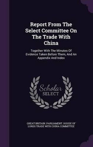 Cover image for Report from the Select Committee on the Trade with China: Together with the Minutes of Evidence Taken Before Them, and an Appendix and Index