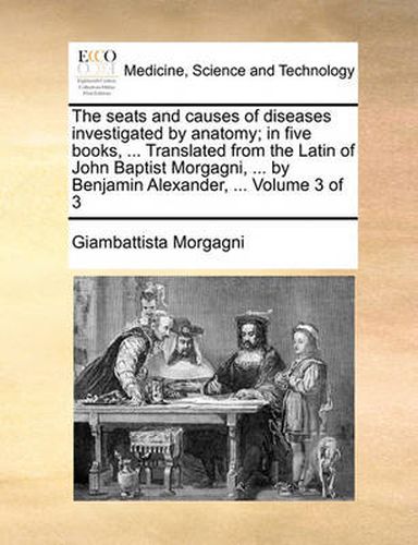 Cover image for The Seats and Causes of Diseases Investigated by Anatomy; In Five Books, ... Translated from the Latin of John Baptist Morgagni, ... by Benjamin Alexander, ... Volume 3 of 3