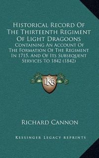 Cover image for Historical Record of the Thirteenth Regiment of Light Dragoons: Containing an Account of the Formation of the Regiment in 1715, and of Its Subsequent Services to 1842 (1842)