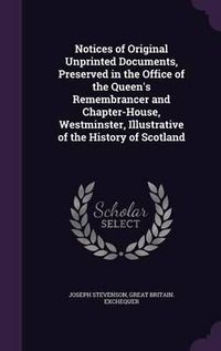 Cover image for Notices of Original Unprinted Documents, Preserved in the Office of the Queen's Remembrancer and Chapter-House, Westminster, Illustrative of the History of Scotland