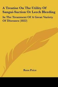 Cover image for A Treatise on the Utility of Sangui-Suction or Leech Bleeding: In the Treatment of a Great Variety of Diseases (1822)