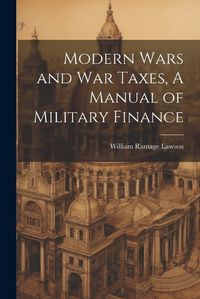 Cover image for Modern Wars and War Taxes, A Manual of Military Finance