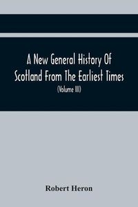 Cover image for A New General History Of Scotland From The Earliest Times, To The Aera Of The Abolition Of The Hereditary Jurisdictions Of Subjects In Scotland In The Year 1748 (Volume Iii)