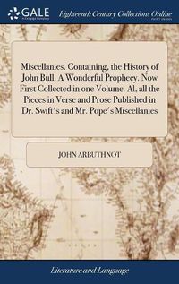 Cover image for Miscellanies. Containing, the History of John Bull. A Wonderful Prophecy. Now First Collected in one Volume. Al, all the Pieces in Verse and Prose Published in Dr. Swift's and Mr. Pope's Miscellanies