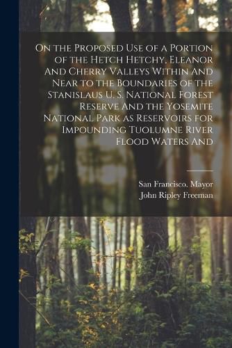 Cover image for On the Proposed use of a Portion of the Hetch Hetchy, Eleanor And Cherry Valleys Within And Near to the Boundaries of the Stanislaus U. S. National Forest Reserve And the Yosemite National Park as Reservoirs for Impounding Tuolumne River Flood Waters And