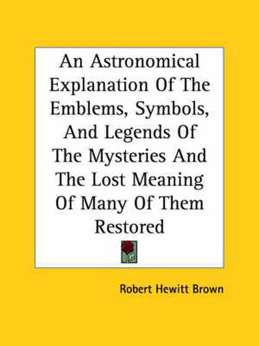 Cover image for An Astronomical Explanation of the Emblems, Symbols, and Legends of the Mysteries and the Lost Meaning of Many of Them Restored