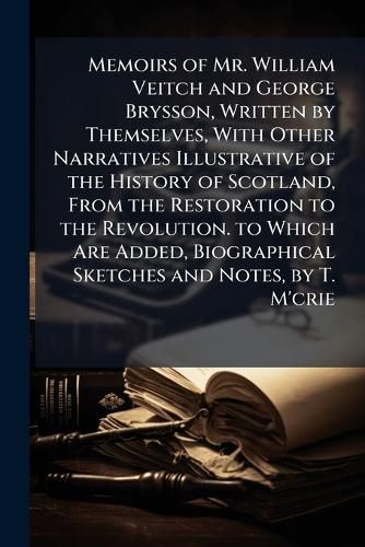 Cover image for Memoirs of Mr. William Veitch and George Brysson, Written by Themselves, with Other Narratives Illustrative of the History of Scotland, from the Restoration to the Revolution. to Which Are Added, Biographical Sketches and Notes, by T. M'Crie
