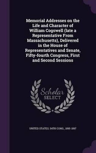 Memorial Addresses on the Life and Character of William Cogswell (Late a Representative from Massachusetts), Delivered in the House of Representatives and Senate, Fifty-Fourth Congress, First and Second Sessions