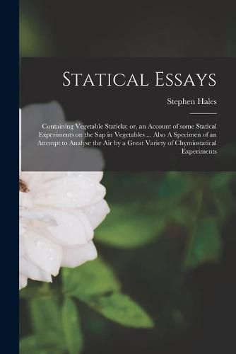 Cover image for Statical Essays: Containing Vegetable Staticks; or, an Account of Some Statical Experiments on the Sap in Vegetables ... Also A Specimen of an Attempt to Analyse the Air by a Great Variety of Chymiostatical Experiments