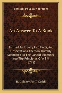 Cover image for An Answer to a Book: Intitled an Inquiry Into Facts, and Observations Thereon, Humbly Submitted to the Candid Examiner Into the Principles of a Bill (1778)