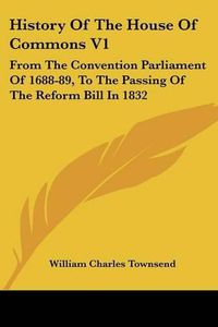 Cover image for History of the House of Commons V1: From the Convention Parliament of 1688-89, to the Passing of the Reform Bill in 1832