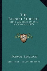 Cover image for The Earnest Student the Earnest Student: Being Memorials of John Mackintosh (1863) Being Memorials of John Mackintosh (1863)