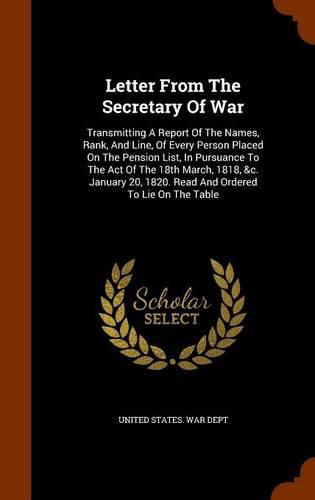 Cover image for Letter from the Secretary of War: Transmitting a Report of the Names, Rank, and Line, of Every Person Placed on the Pension List, in Pursuance to the Act of the 18th March, 1818, &C. January 20, 1820. Read and Ordered to Lie on the Table