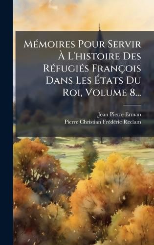 Cover image for MA(c)moires Pour Servir A L'histoire Des RA(c)fugiA(c)s Francois Dans Les Atats Du Roi, Volume 8...