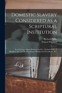 Cover image for Domestic Slavery Considered as a Scriptural Institution: in a Correspondence Between the Rev. Richard Fuller of Beaufort, S.C. and the Rev. Francis Wayland of Providence, R.I.