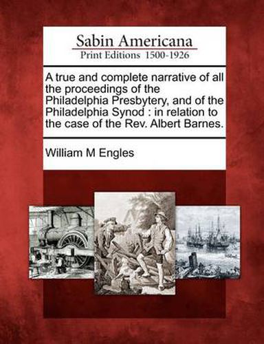 Cover image for A True and Complete Narrative of All the Proceedings of the Philadelphia Presbytery, and of the Philadelphia Synod: In Relation to the Case of the Rev. Albert Barnes.