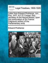 Cover image for Letter from Edward Protheroe, Jun., Esq., M.P., to C.P. Cooper, Esq., Secretary to the Record Board, Upon the Continuation of Sir Francis Palgrave's Edition of the Parliamentary Writs