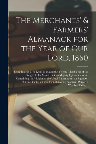 Cover image for The Merchants' & Farmers' Almanack for the Year of Our Lord, 1860 [microform]: Being Bissextile, or Leap Year, and the Twenty-third Year of the Reign of Her Most Gracious Majesty Queen Victoria: Containing--in Addition to the Usual Information--an...