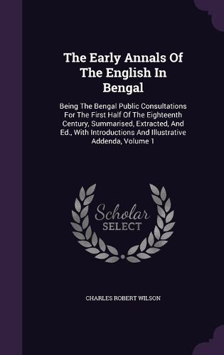 Cover image for The Early Annals of the English in Bengal: Being the Bengal Public Consultations for the First Half of the Eighteenth Century, Summarised, Extracted, and Ed., with Introductions and Illustrative Addenda, Volume 1